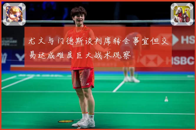 尤文与门德斯谈判席转会事宜但交易达成难度巨大战术观察