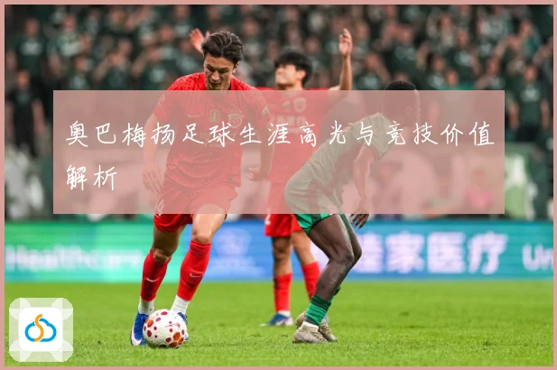 奥巴梅扬足球生涯高光与竞技价值解析
