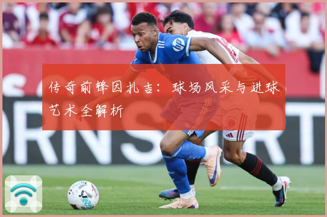 传奇前锋因扎吉：球场风采与进球艺术全解析