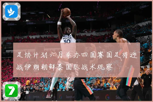 足协计划六月举办四国赛国足将迎战伊朗朝鲜泰国队战术观察