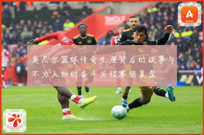 奥尼尔篮球传奇生涯背后的故事与不为人知的奋斗历程赛场复盘