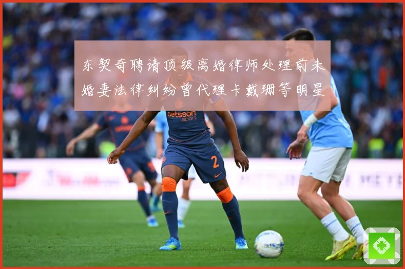 东契奇聘请顶级离婚律师处理前未婚妻法律纠纷曾代理卡戴珊等明星赛场复盘