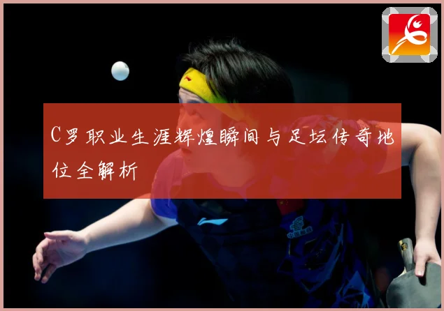 C罗职业生涯辉煌瞬间与足坛传奇地位全解析